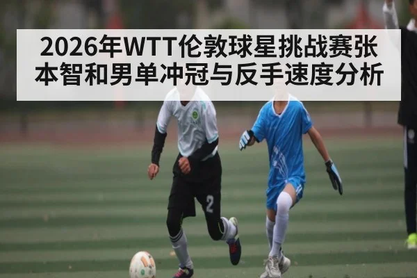2026年WTT伦敦球星挑战赛张本智和男单冲冠与反手速度分析
