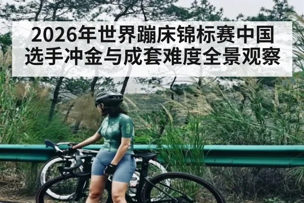2026年世界蹦床锦标赛中国选手冲金与成套难度全景观察