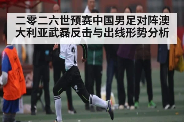 二零二六世预赛中国男足对阵澳大利亚武磊反击与出线形势分析