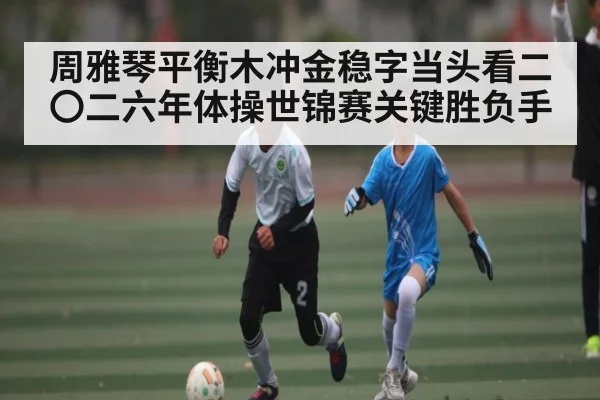 周雅琴平衡木冲金稳字当头看二〇二六年体操世锦赛关键胜负手