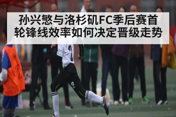 孙兴慜与洛杉矶FC季后赛首轮锋线效率如何决定晋级走势
